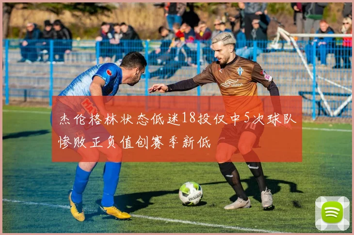 杰伦格林状态低迷18投仅中5次球队惨败正负值创赛季新低