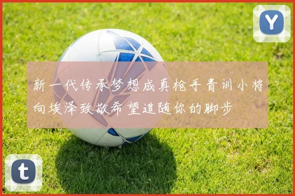 新一代传承梦想成真枪手青训小将向埃泽致敬希望追随你的脚步