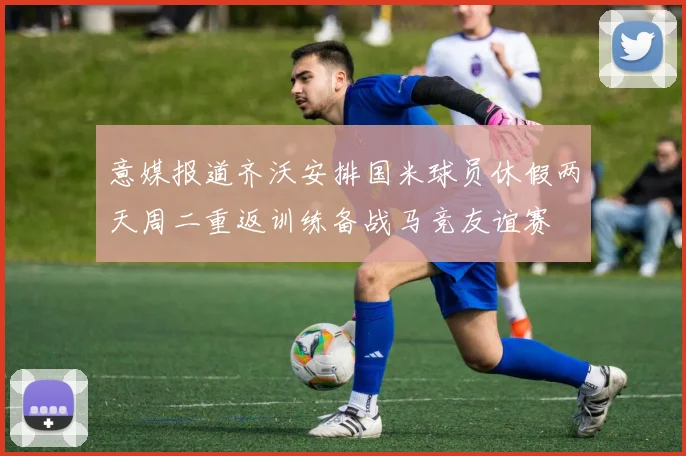 意媒报道齐沃安排国米球员休假两天周二重返训练备战马竞友谊赛