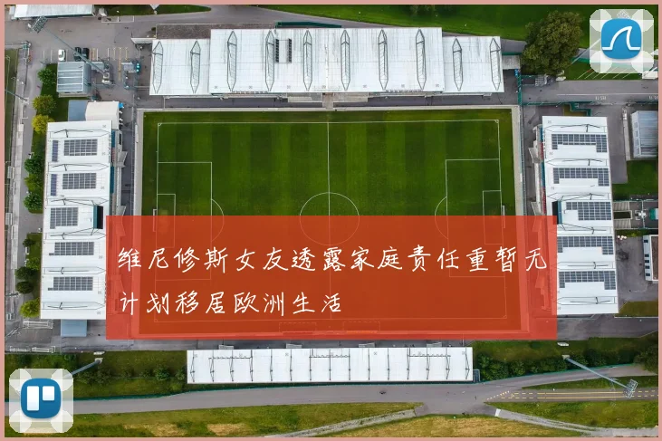 维尼修斯女友透露家庭责任重暂无计划移居欧洲生活