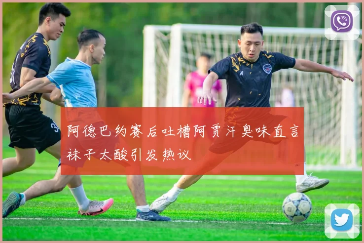 阿德巴约赛后吐槽阿贾汗臭味直言袜子太酸引发热议