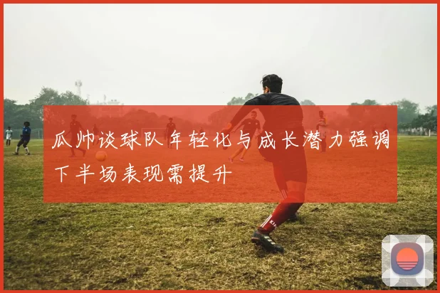 瓜帅谈球队年轻化与成长潜力强调下半场表现需提升