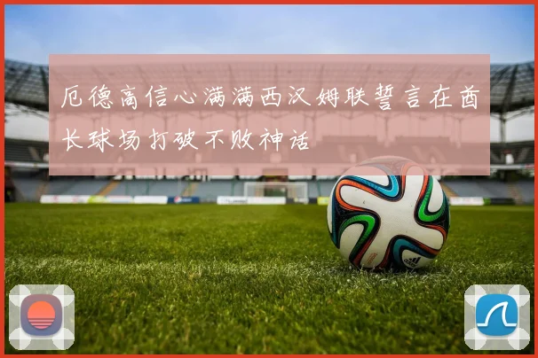 厄德高信心满满西汉姆联誓言在酋长球场打破不败神话
