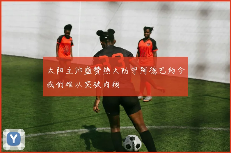 太阳主帅盛赞热火防守阿德巴约令我们难以突破内线