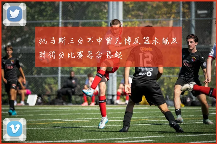 托马斯三分不中曾凡博反篮未能及时得分比赛悬念再起