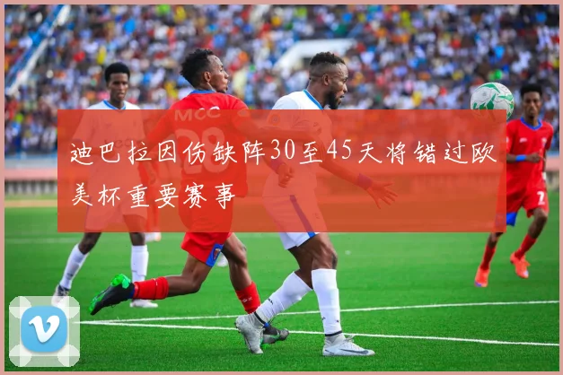 迪巴拉因伤缺阵30至45天将错过欧美杯重要赛事