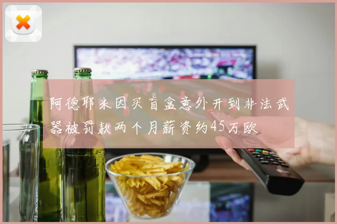 阿德耶米因买盲盒意外开到非法武器被罚款两个月薪资约45万欧
