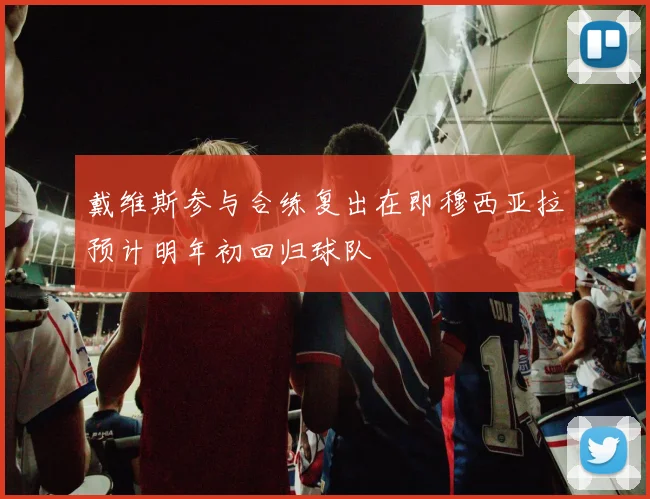 戴维斯参与合练复出在即穆西亚拉预计明年初回归球队